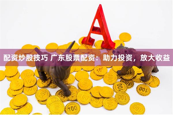 配资炒股技巧 广东股票配资：助力投资，放大收益