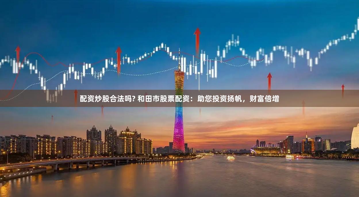 配资炒股合法吗? 和田市股票配资：助您投资扬帆，财富倍增