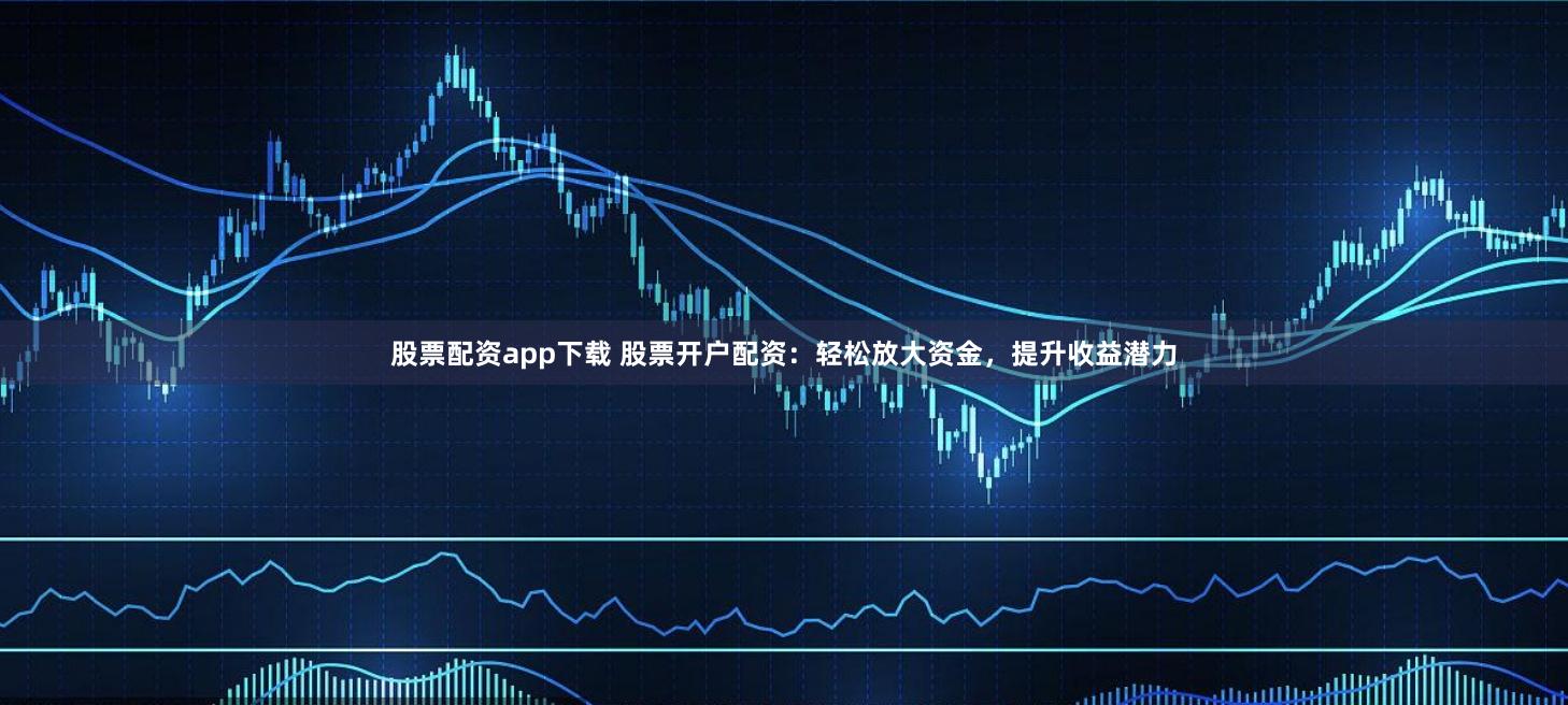 股票配资app下载 股票开户配资：轻松放大资金，提升收益潜力