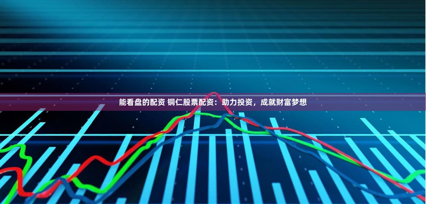 能看盘的配资 铜仁股票配资：助力投资，成就财富梦想