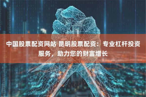 中国股票配资网站 昆明股票配资：专业杠杆投资服务，助力您的财富增长