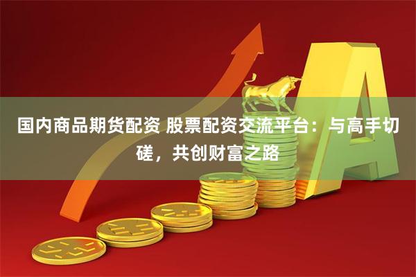 国内商品期货配资 股票配资交流平台：与高手切磋，共创财富之路