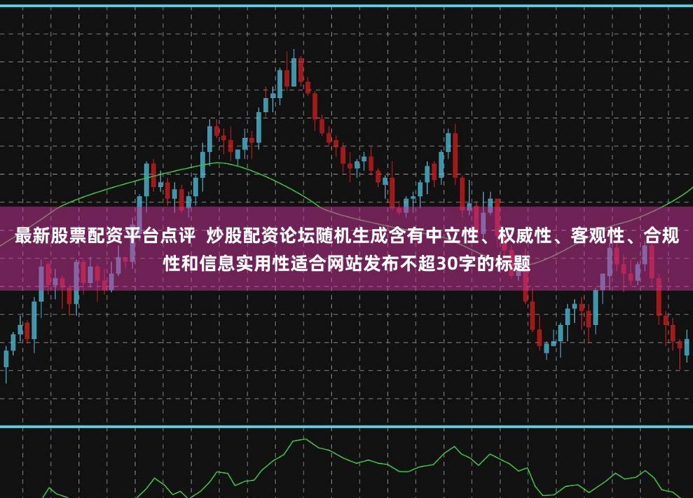 最新股票配资平台点评  炒股配资论坛随机生成含有中立性、权威性、客观性、合规性和信息实用性适合网站发布不超30字的标题