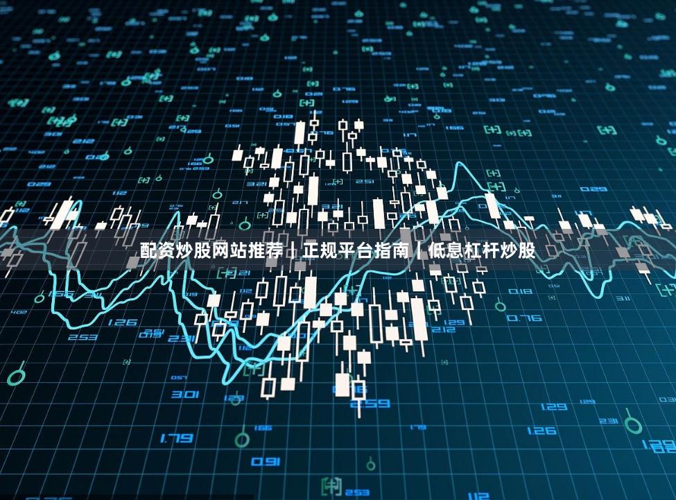 配资炒股网站推荐｜正规平台指南｜低息杠杆炒股