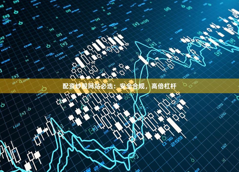 配资炒股网站必选：安全合规，高倍杠杆